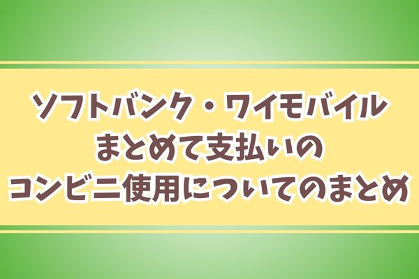 ソフトバンク・ワイモバイルまとめて支払いのコンビニ使用についてのまとめ